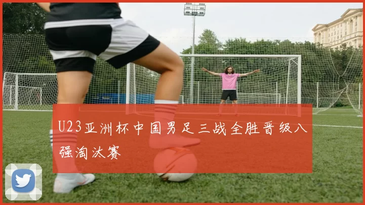 U23亚洲杯中国男足三战全胜晋级八强淘汰赛