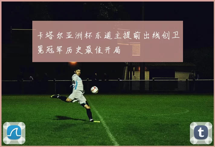 卡塔尔亚洲杯东道主提前出线创卫冕冠军历史最佳开局