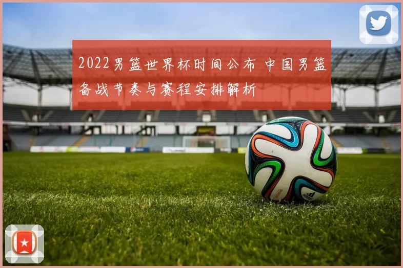 2022男篮世界杯时间公布 中国男篮备战节奏与赛程安排解析