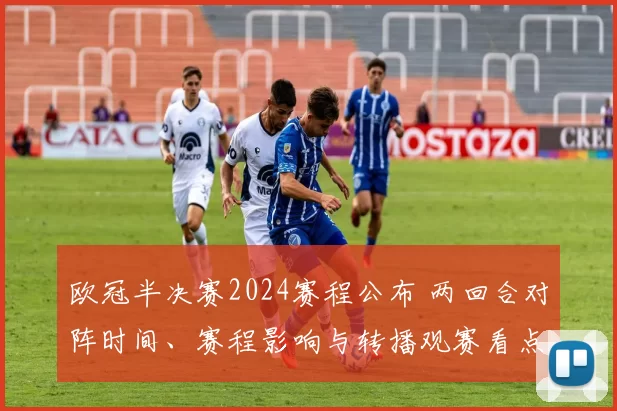 欧冠半决赛2024赛程公布 两回合对阵时间、赛程影响与转播观赛看点