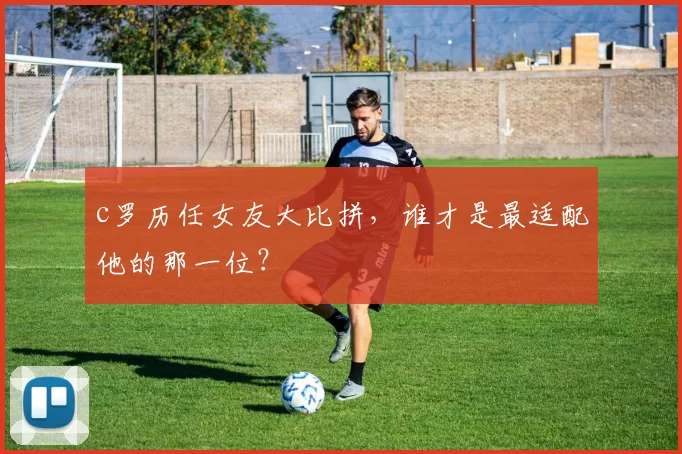 c罗历任女友大比拼,谁才是最适配他的那一位?