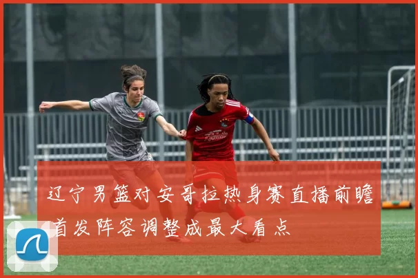 辽宁男篮对安哥拉热身赛直播前瞻 首发阵容调整成最大看点