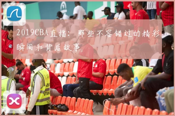 2019CBA直播：那些不容错过的精彩瞬间和背后故事