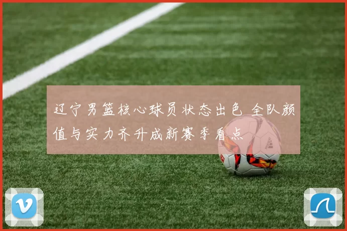 辽宁男篮核心球员状态出色 全队颜值与实力齐升成新赛季看点