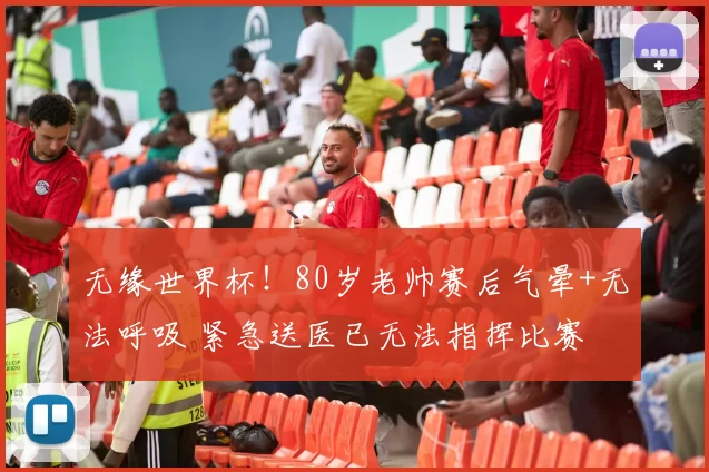 无缘世界杯！80岁老帅赛后气晕+无法呼吸 紧急送医已无法指挥比赛