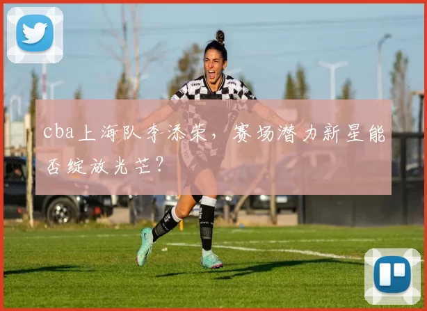 cba上海队李添荣，赛场潜力新星能否绽放光芒？