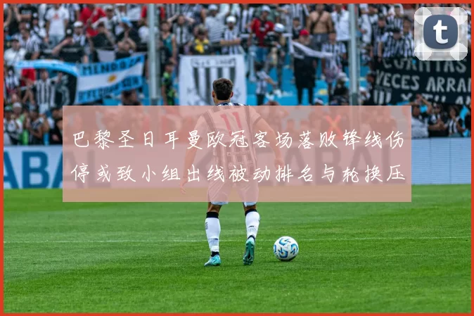 巴黎圣日耳曼欧冠客场落败锋线伤停或致小组出线被动排名与轮换压力上升