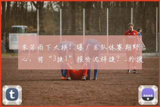 朱芳雨下大棋！曝广东队休赛期野心，将“3换1”报价沈梓捷？_外援_萨林杰_辽宁