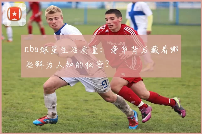 nba球星生活质量：奢华背后藏着哪些鲜为人知的秘密？