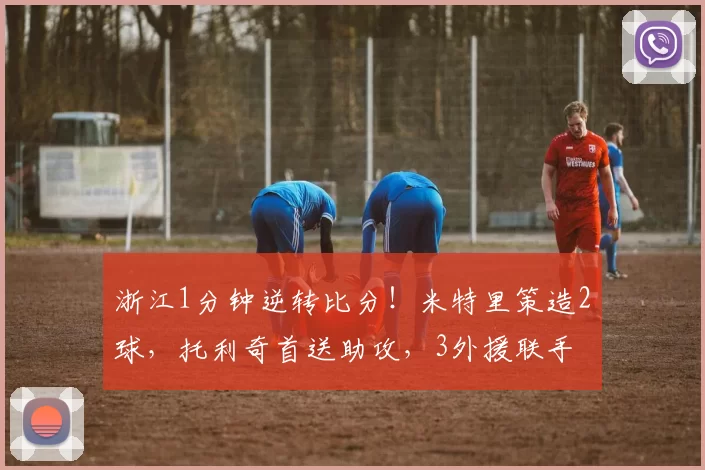 浙江1分钟逆转比分！米特里策造2球，托利奇首送助攻，3外援联手