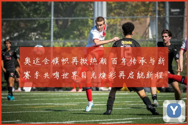 奥运会旗帜再掀热潮 百年传承与新赛季共鸣世界目光焕彩再启航新程