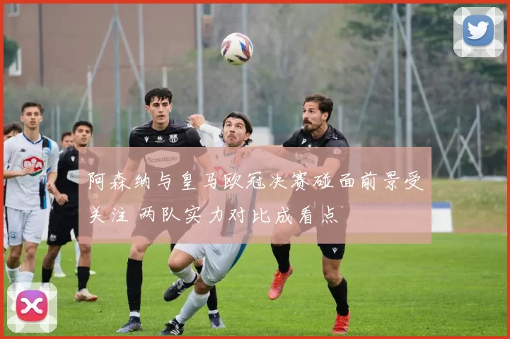 阿森纳与皇马欧冠决赛碰面前景受关注 两队实力对比成看点