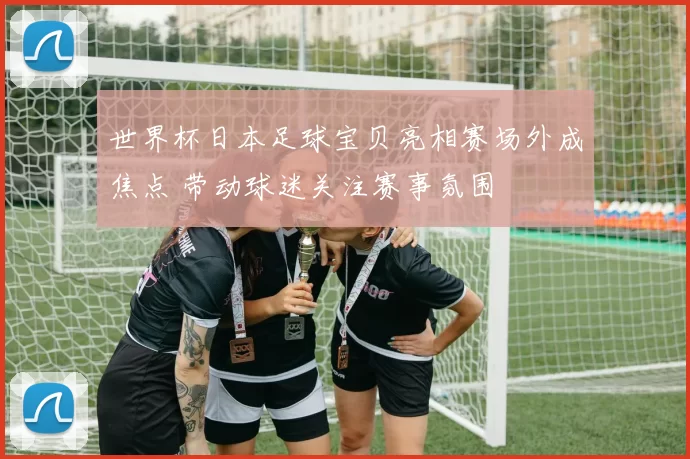 世界杯日本足球宝贝亮相赛场外成焦点 带动球迷关注赛事氛围