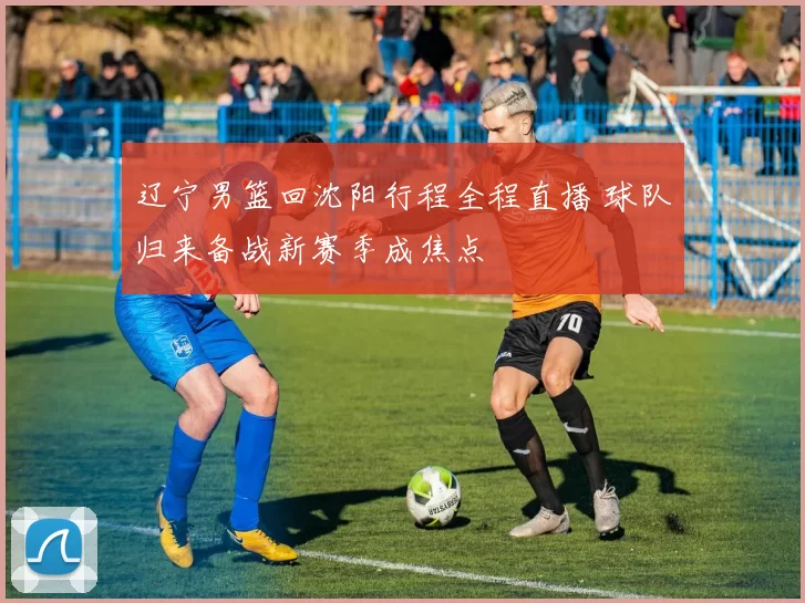 辽宁男篮回沈阳行程全程直播 球队归来备战新赛季成焦点