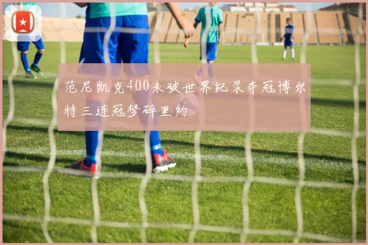 范尼凯克400米破世界纪录夺冠博尔特三连冠梦碎里约