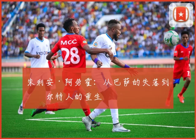 朱利安·阿劳霍：从巴萨的失落到凯尔特人的重生