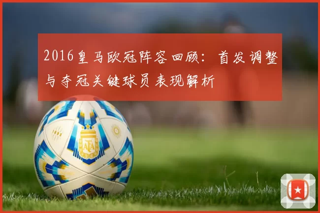 2016皇马欧冠阵容回顾：首发调整与夺冠关键球员表现解析