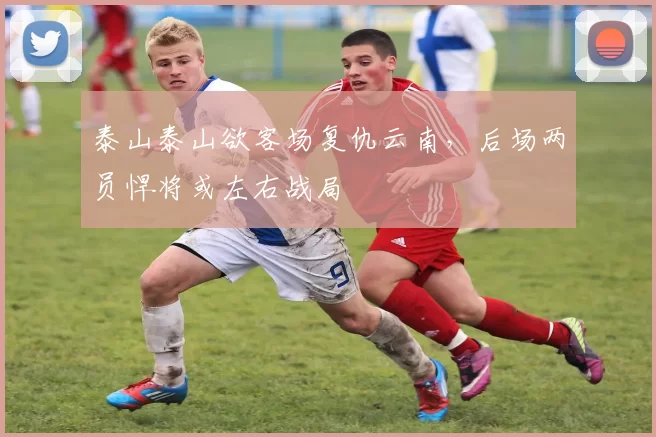 泰山泰山欲客场复仇云南，后场两员悍将或左右战局