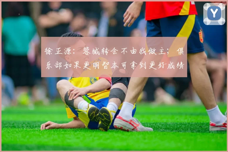 徐正源：蓉城转会不由我做主；俱乐部如果更明智本可拿到更好成绩