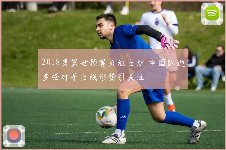 2018男篮世预赛分组出炉 中国队迎多强对手出线形势引关注