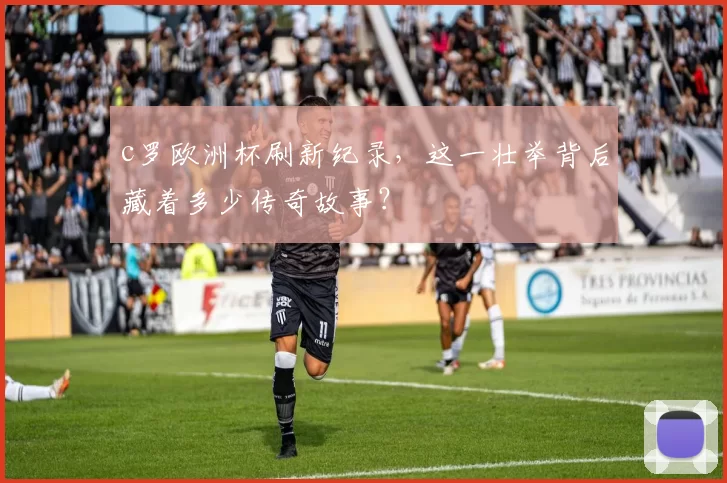 c罗欧洲杯刷新纪录，这一壮举背后藏着多少传奇故事？