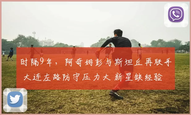 时隔9年，阿奇姆彭与斯坦丘再联手 大连左路防守压力大 新星缺经验