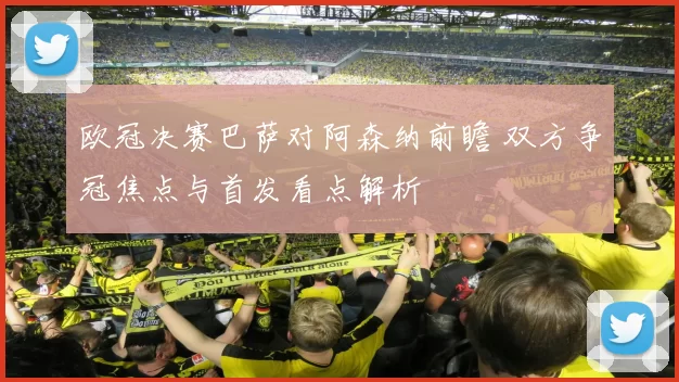 欧冠决赛巴萨对阿森纳前瞻 双方争冠焦点与首发看点解析