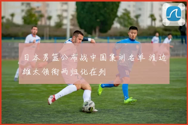 日本男篮公布战中国集训名单 渡边雄太领衔两归化在列