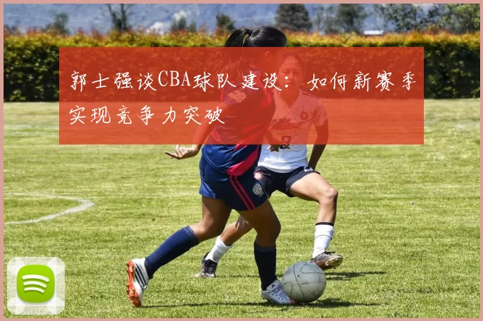 郭士强谈CBA球队建设:如何新赛季实现竞争力突破