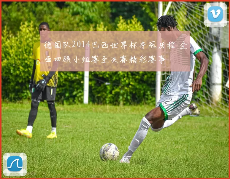 德国队2014巴西世界杯夺冠历程 全面回顾小组赛至决赛精彩赛事
