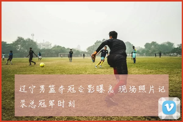 辽宁男篮夺冠合影曝光 现场照片记录总冠军时刻