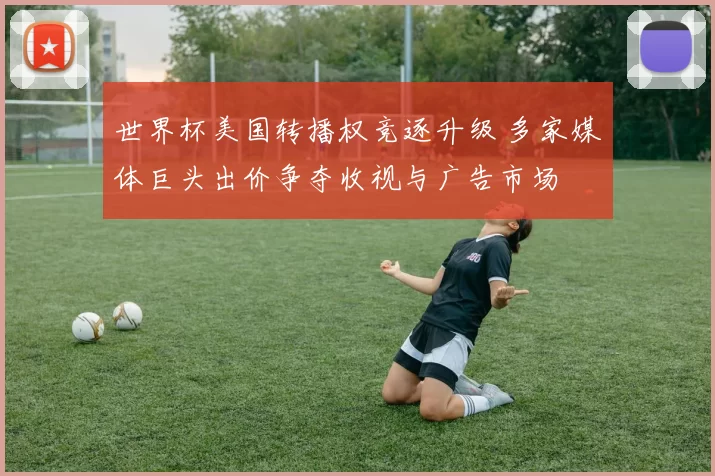 世界杯美国转播权竞逐升级 多家媒体巨头出价争夺收视与广告市场