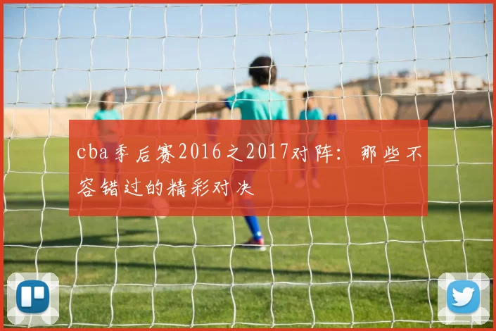 cba季后赛2016之2017对阵：那些不容错过的精彩对决
