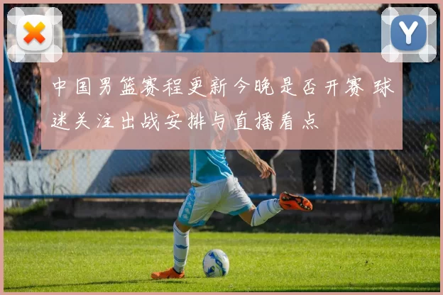 中国男篮赛程更新今晚是否开赛 球迷关注出战安排与直播看点