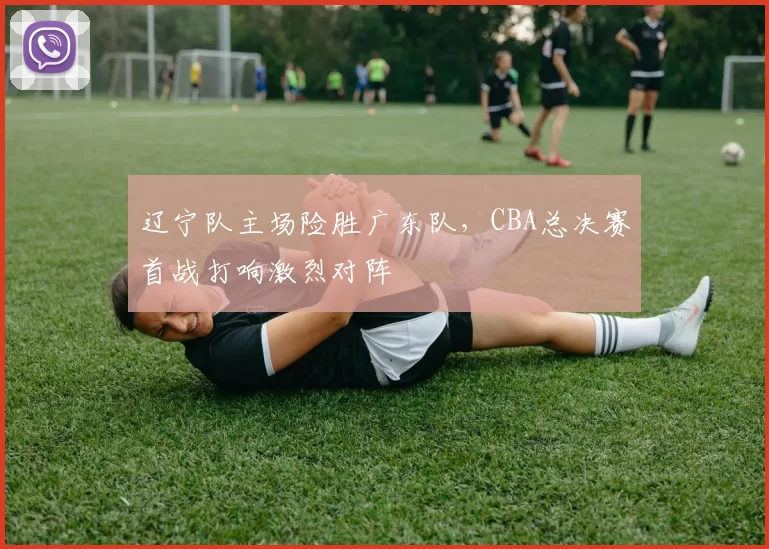 辽宁队主场险胜广东队,CBA总决赛首战打响激烈对阵