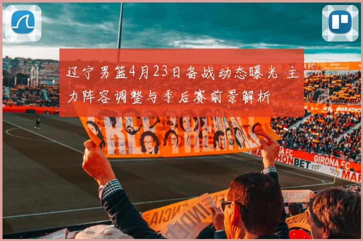 辽宁男篮4月23日备战动态曝光 主力阵容调整与季后赛前景解析