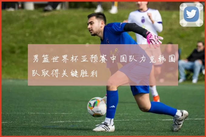 男篮世界杯亚预赛中国队力克韩国队取得关键胜利