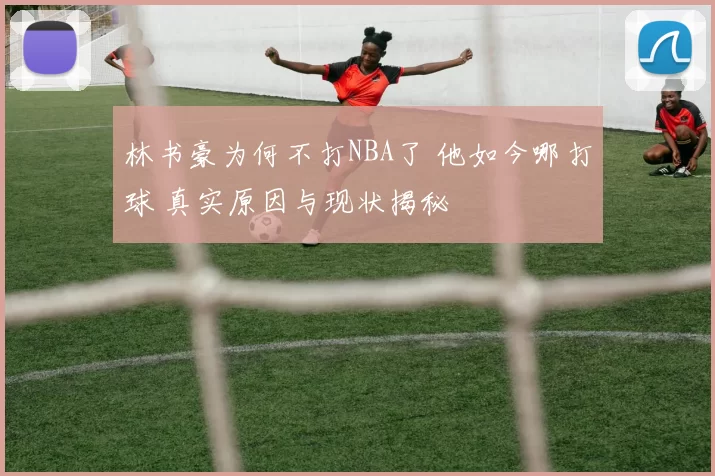 林书豪为何不打NBA了 他如今哪打球 真实原因与现状揭秘
