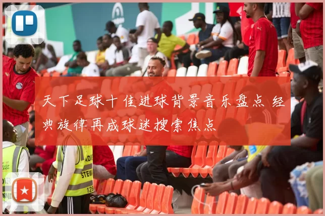 天下足球十佳进球背景音乐盘点 经典旋律再成球迷搜索焦点