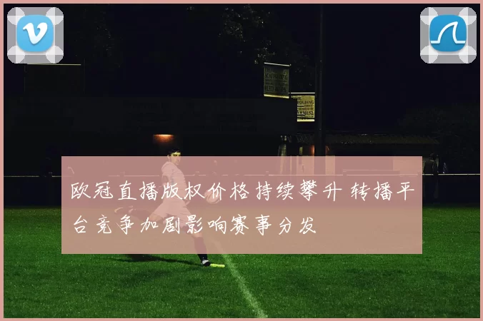 欧冠直播版权价格持续攀升 转播平台竞争加剧影响赛事分发