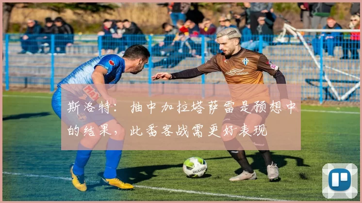 斯洛特：抽中加拉塔萨雷是预想中的结果，此番客战需更好表现