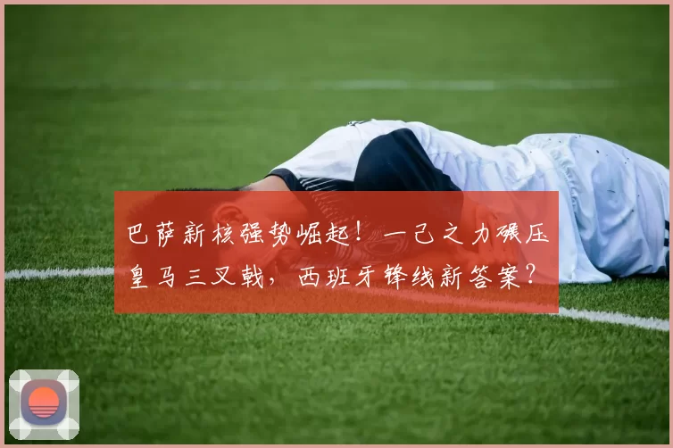 巴萨新核强势崛起！一己之力碾压皇马三叉戟，西班牙锋线新答案？