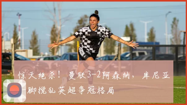 惊天绝杀!曼联3-2阿森纳,库尼亚一脚搅乱英超争冠格局