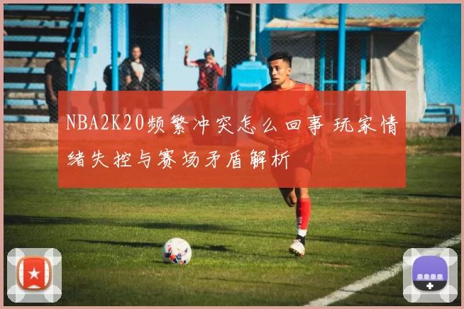 NBA2K20频繁冲突怎么回事 玩家情绪失控与赛场矛盾解析