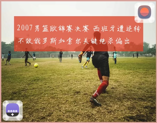 2007男篮欧锦赛决赛 西班牙遭逆转不敌俄罗斯加索尔关键绝杀偏出