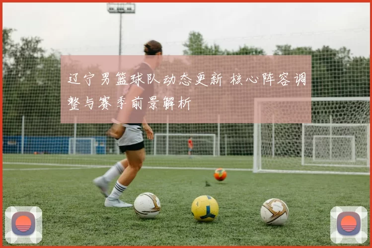 辽宁男篮球队动态更新 核心阵容调整与赛季前景解析