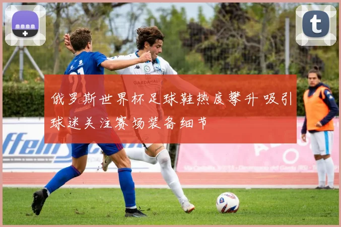 俄罗斯世界杯足球鞋热度攀升 吸引球迷关注赛场装备细节