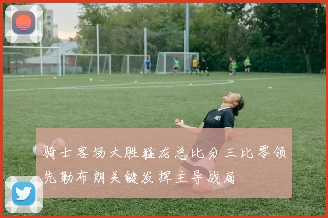 骑士客场大胜猛龙总比分三比零领先勒布朗关键发挥主导战局