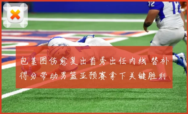 包基图伤愈复出首秀出任内线 替补得分带动男篮亚预赛拿下关键胜利