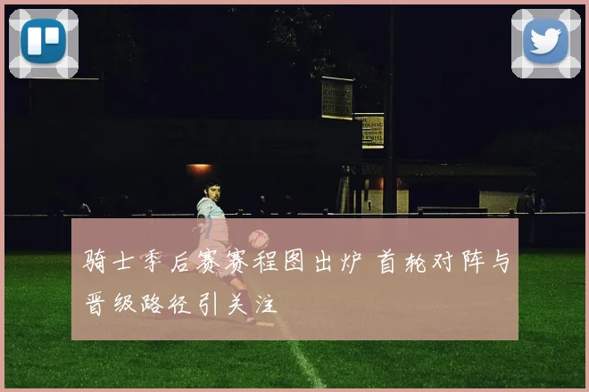 骑士季后赛赛程图出炉 首轮对阵与晋级路径引关注